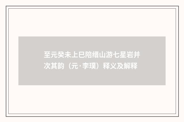 至元癸未上巳陪缙山游七星岩并次其韵（元·李璞）释义及解释