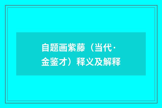 自题画紫藤（当代·金鉴才）释义及解释
