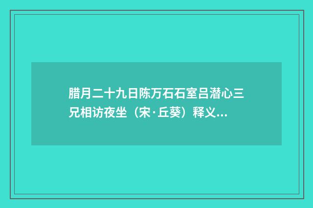 腊月二十九日陈万石石室吕潜心三兄相访夜坐（宋·丘葵）释义及解释