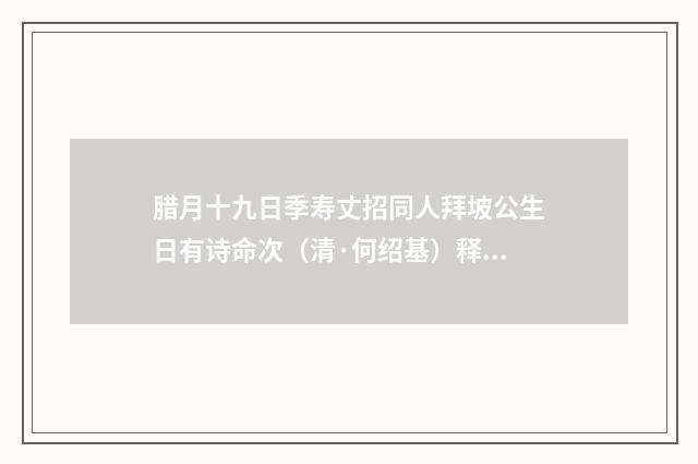 腊月十九日季寿丈招同人拜坡公生日有诗命次（清·何绍基）释义及解释