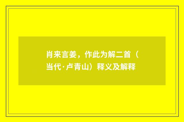 肖来言姜，作此为解二首（当代·卢青山）释义及解释