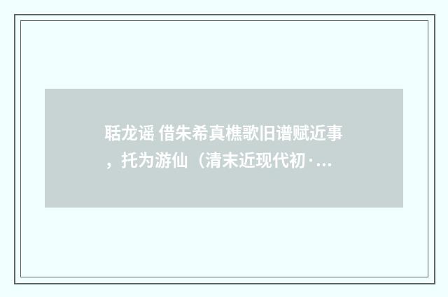 聒龙谣 借朱希真樵歌旧谱赋近事，托为游仙（清末近现代初·周岸登）释义及解释