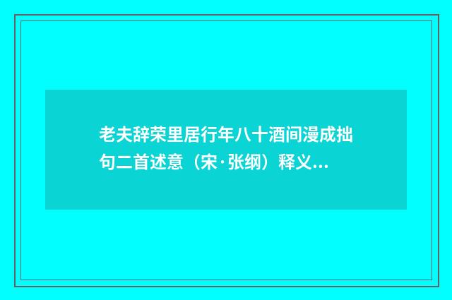 老夫辞荣里居行年八十酒间漫成拙句二首述意（宋·张纲）释义及解释