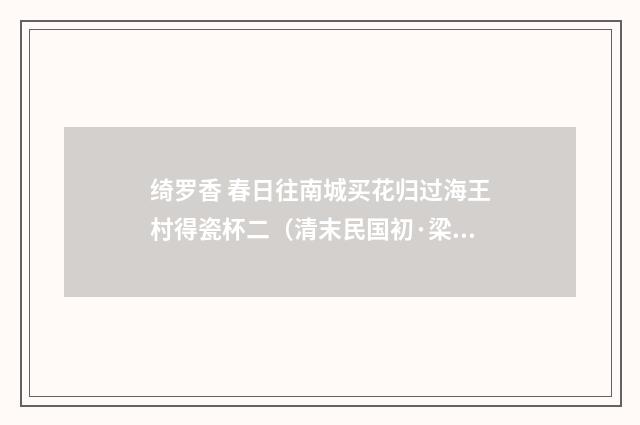 绮罗香 春日往南城买花归过海王村得瓷杯二（清末民国初·梁鼎芬）释义及解释