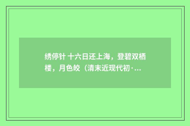 绣停针 十六日还上海，登碧双栖楼，月色皎（清末近现代初·汪东）释义及解释