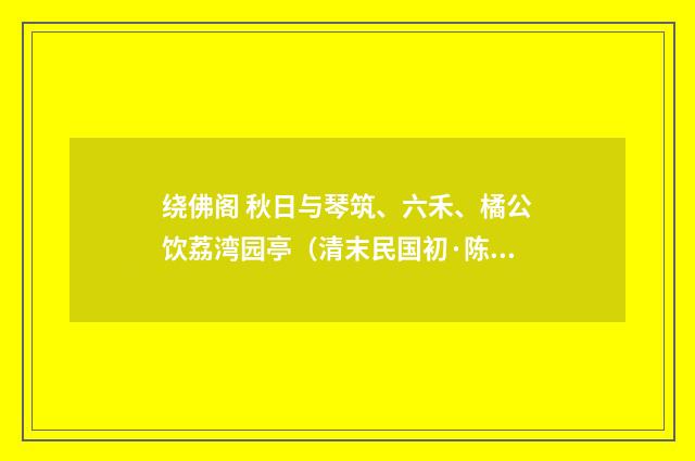 绕佛阁 秋日与琴筑、六禾、橘公饮荔湾园亭（清末民国初·陈洵）释义及解释