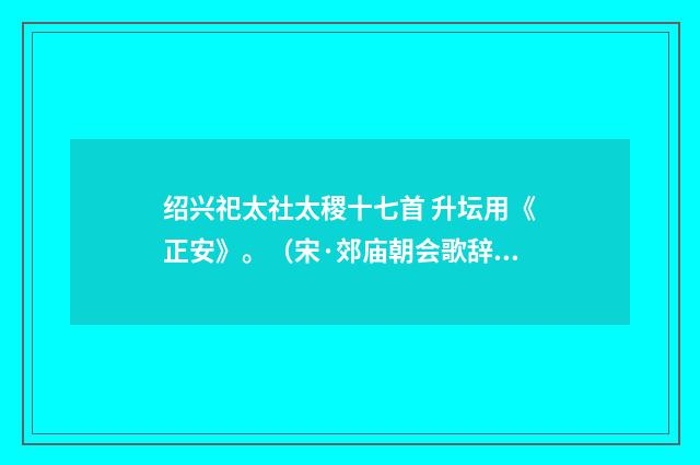 绍兴祀太社太稷十七首 升坛用《正安》。（宋·郊庙朝会歌辞）释义及解释