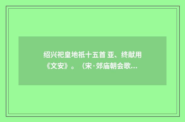 绍兴祀皇地祇十五首 亚、终献用《文安》。（宋·郊庙朝会歌辞）释义及解释