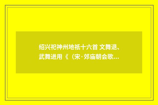 绍兴祀神州地祇十六首 文舞退、武舞进用《（宋·郊庙朝会歌辞）释义及解释