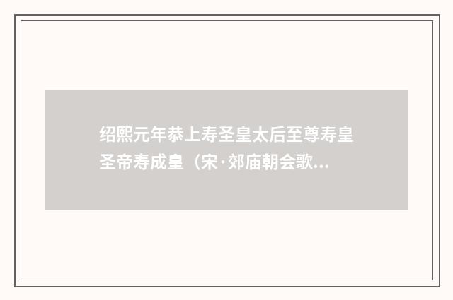 绍熙元年恭上寿圣皇太后至尊寿皇圣帝寿成皇（宋·郊庙朝会歌辞）释义及解释
