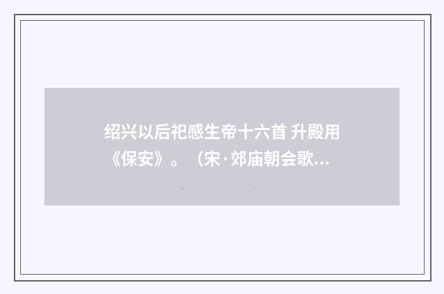 绍兴以后祀感生帝十六首 升殿用《保安》。（宋·郊庙朝会歌辞）释义及解释