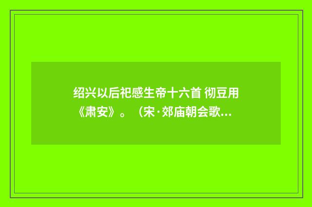 绍兴以后祀感生帝十六首 彻豆用《肃安》。（宋·郊庙朝会歌辞）释义及解释