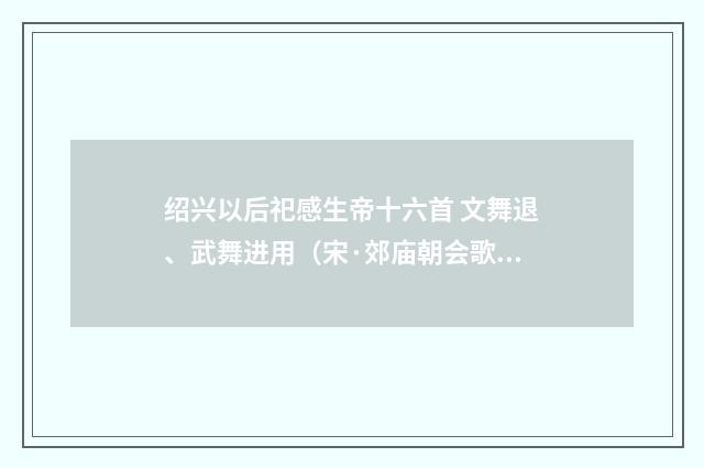 绍兴以后祀感生帝十六首 文舞退、武舞进用（宋·郊庙朝会歌辞）释义及解释