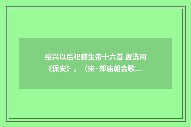 绍兴以后祀感生帝十六首 盥洗用《保安》。（宋·郊庙朝会歌辞）释义及解释