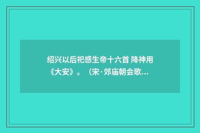 绍兴以后祀感生帝十六首 降神用《大安》。（宋·郊庙朝会歌辞）释义及解释