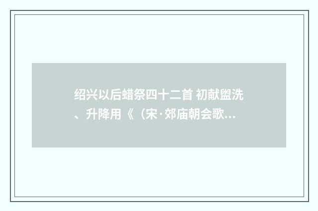 绍兴以后蜡祭四十二首 初献盥洗、升降用《（宋·郊庙朝会歌辞）释义及解释
