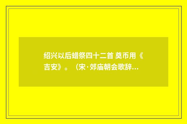 绍兴以后蜡祭四十二首 奠币用《吉安》。（宋·郊庙朝会歌辞）释义及解释
