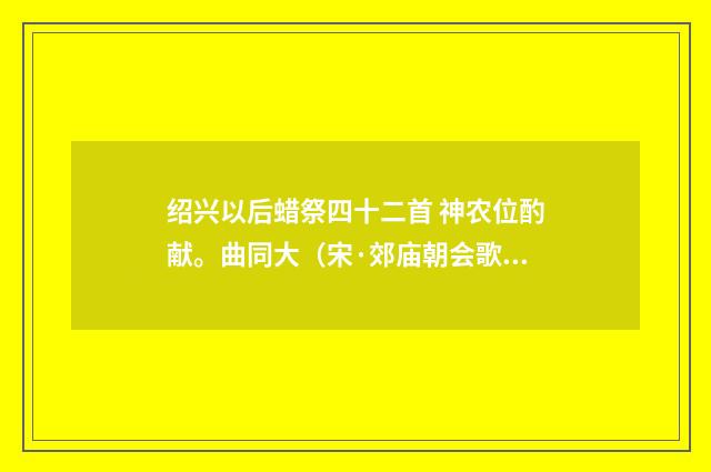 绍兴以后蜡祭四十二首 神农位酌献。曲同大（宋·郊庙朝会歌辞）释义及解释