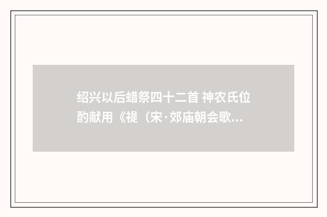 绍兴以后蜡祭四十二首 神农氏位酌献用《禔（宋·郊庙朝会歌辞）释义及解释