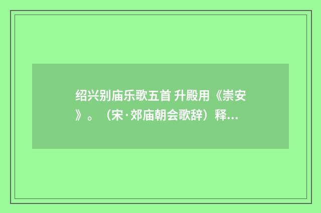 绍兴别庙乐歌五首 升殿用《崇安》。（宋·郊庙朝会歌辞）释义及解释