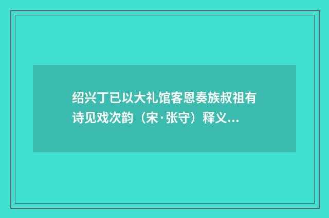 绍兴丁已以大礼馆客恩奏族叔祖有诗见戏次韵（宋·张守）释义及解释