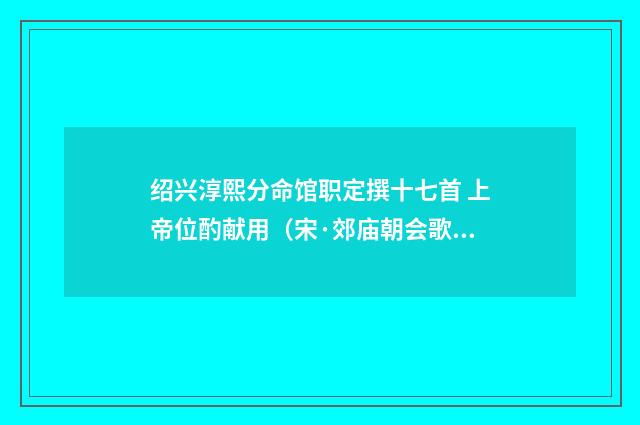 绍兴淳熙分命馆职定撰十七首 上帝位酌献用（宋·郊庙朝会歌辞）释义及解释