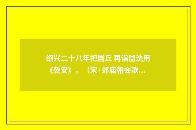 绍兴二十八年祀圜丘 再诣盥洗用《乾安》。（宋·郊庙朝会歌辞）释义及解释