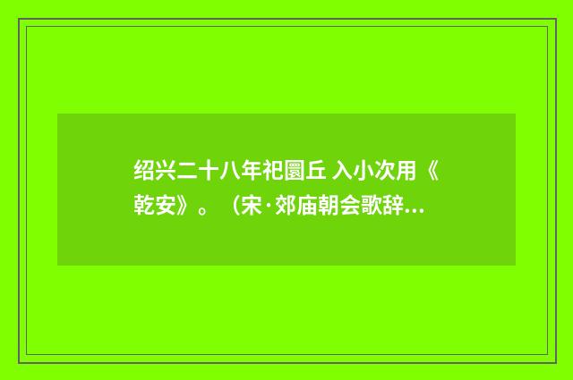 绍兴二十八年祀圜丘 入小次用《乾安》。（宋·郊庙朝会歌辞）释义及解释