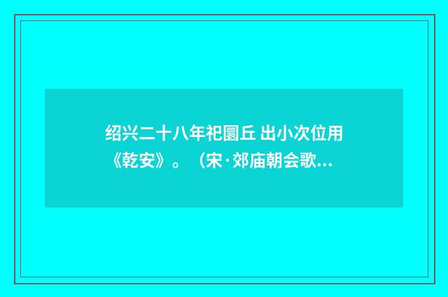 绍兴二十八年祀圜丘 出小次位用《乾安》。（宋·郊庙朝会歌辞）释义及解释