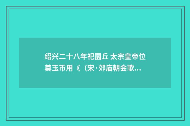 绍兴二十八年祀圜丘 太宗皇帝位奠玉币用《（宋·郊庙朝会歌辞）释义及解释