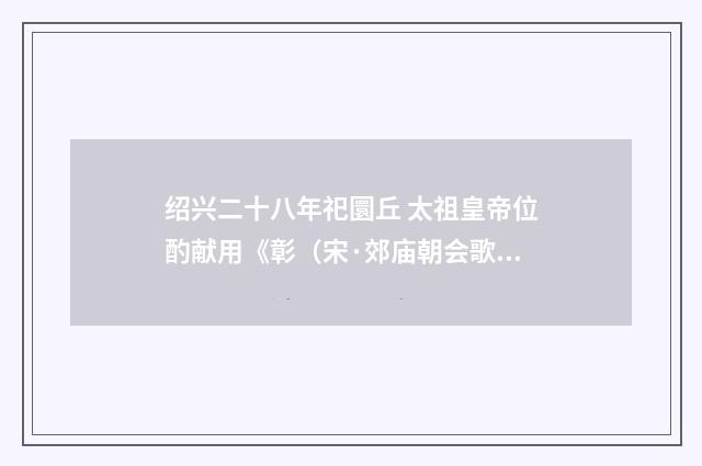 绍兴二十八年祀圜丘 太祖皇帝位酌献用《彰（宋·郊庙朝会歌辞）释义及解释