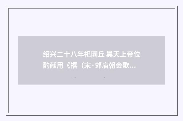 绍兴二十八年祀圜丘 昊天上帝位酌献用《禧（宋·郊庙朝会歌辞）释义及解释