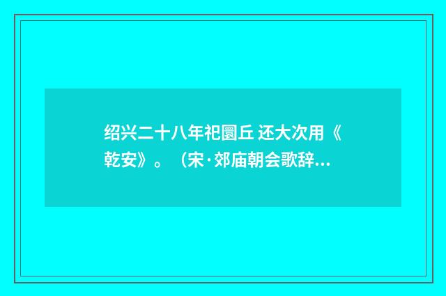 绍兴二十八年祀圜丘 还大次用《乾安》。（宋·郊庙朝会歌辞）释义及解释