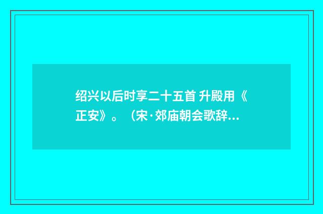 绍兴以后时享二十五首 升殿用《正安》。（宋·郊庙朝会歌辞）释义及解释