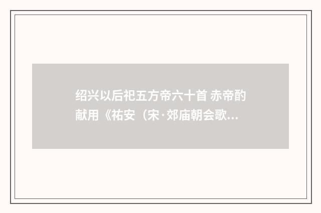 绍兴以后祀五方帝六十首 赤帝酌献用《祐安（宋·郊庙朝会歌辞）释义及解释