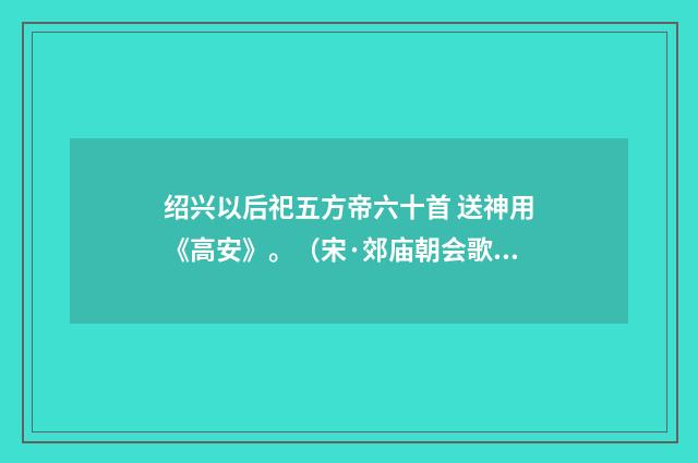 绍兴以后祀五方帝六十首 送神用《高安》。（宋·郊庙朝会歌辞）释义及解释