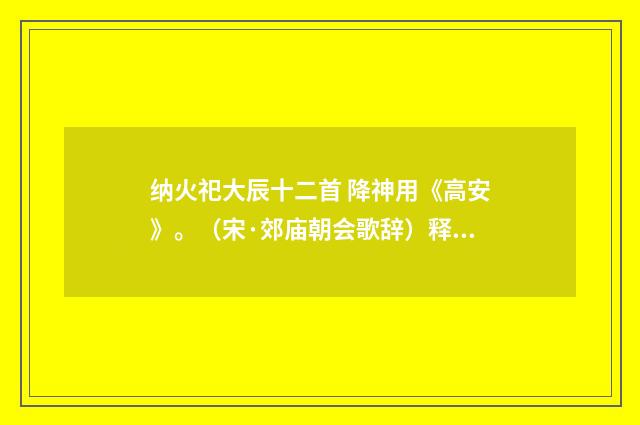 纳火祀大辰十二首 降神用《高安》。（宋·郊庙朝会歌辞）释义及解释