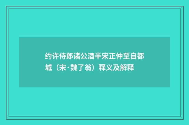 约许侍郎诸公酒半宋正仲至自都城（宋·魏了翁）释义及解释