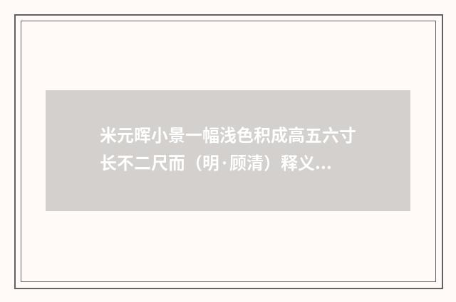 米元晖小景一幅浅色积成高五六寸长不二尺而（明·顾清）释义及解释