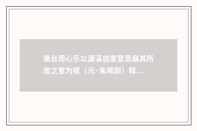 箫台周心乐以濂溪自家意思扁其所居之室为赋（元·朱晞颜）释义及解释
