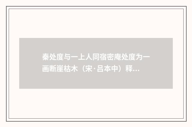 秦处度与一上人同宿密庵处度为一画断崖枯木（宋·吕本中）释义及解释