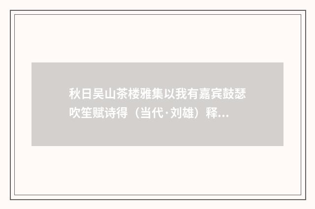 秋日吴山茶楼雅集以我有嘉宾鼓瑟吹笙赋诗得（当代·刘雄）释义及解释