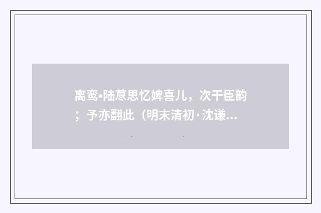离鸾•陆荩思忆婢喜儿，次干臣韵；予亦翻此（明末清初·沈谦）释义及解释