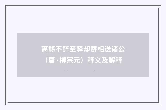 离觞不醉至驿却寄相送诸公（唐·柳宗元）释义及解释