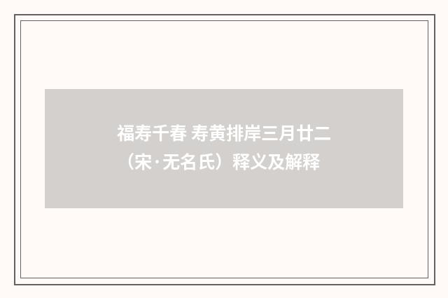 福寿千春 寿黄排岸三月廿二（宋·无名氏）释义及解释