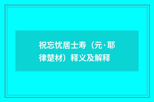 祝忘忧居士寿（元·耶律楚材）释义及解释