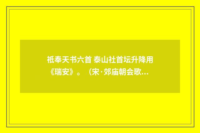 祗奉天书六首 泰山社首坛升降用《瑞安》。（宋·郊庙朝会歌辞）释义及解释