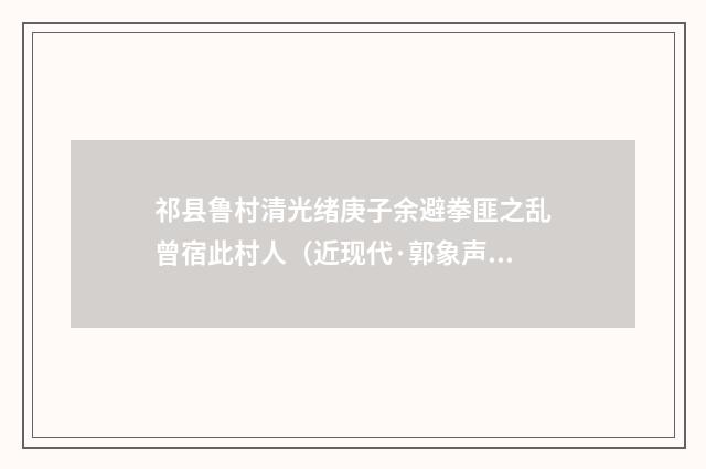 祁县鲁村清光绪庚子余避拳匪之乱曾宿此村人（近现代·郭象声）释义及解释