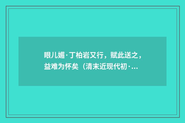 眼儿媚·丁柏岩又行，赋此送之，益难为怀矣（清末近现代初·叶恭绰）释义及解释