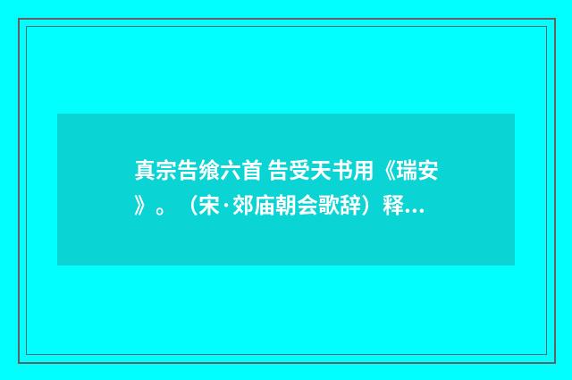 真宗告飨六首 告受天书用《瑞安》。（宋·郊庙朝会歌辞）释义及解释